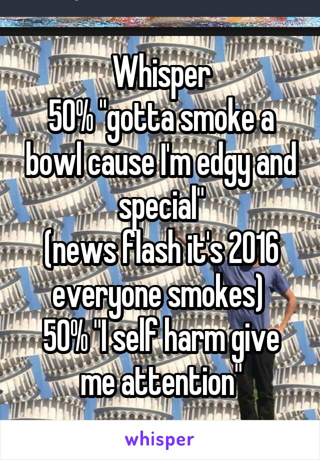 Whisper
50% "gotta smoke a bowl cause I'm edgy and special"
(news flash it's 2016 everyone smokes) 
50% "I self harm give me attention"