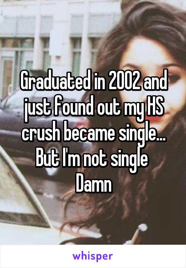 Graduated in 2002 and just found out my HS crush became single... But I'm not single 
Damn