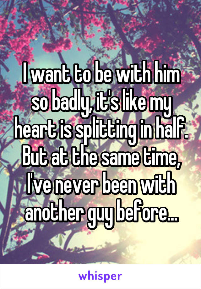 I want to be with him so badly, it's like my heart is splitting in half. But at the same time, I've never been with another guy before...