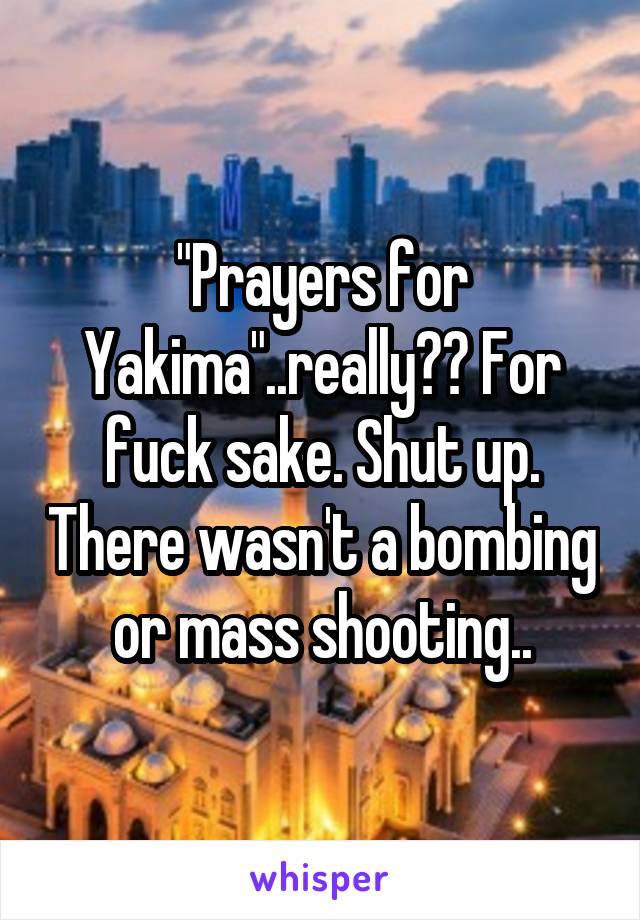 "Prayers for Yakima"..really?? For fuck sake. Shut up. There wasn't a bombing or mass shooting..