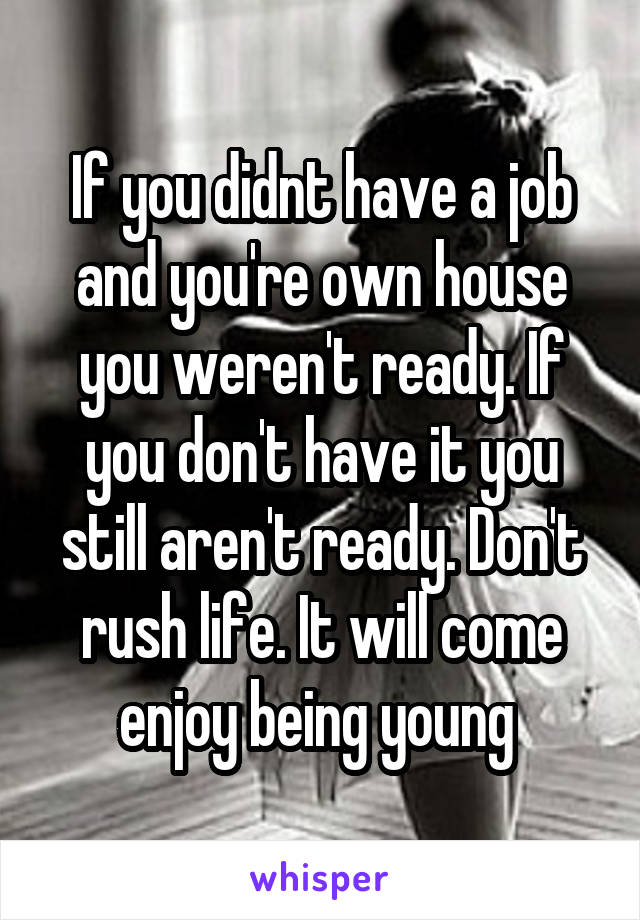 If you didnt have a job and you're own house you weren't ready. If you don't have it you still aren't ready. Don't rush life. It will come enjoy being young 