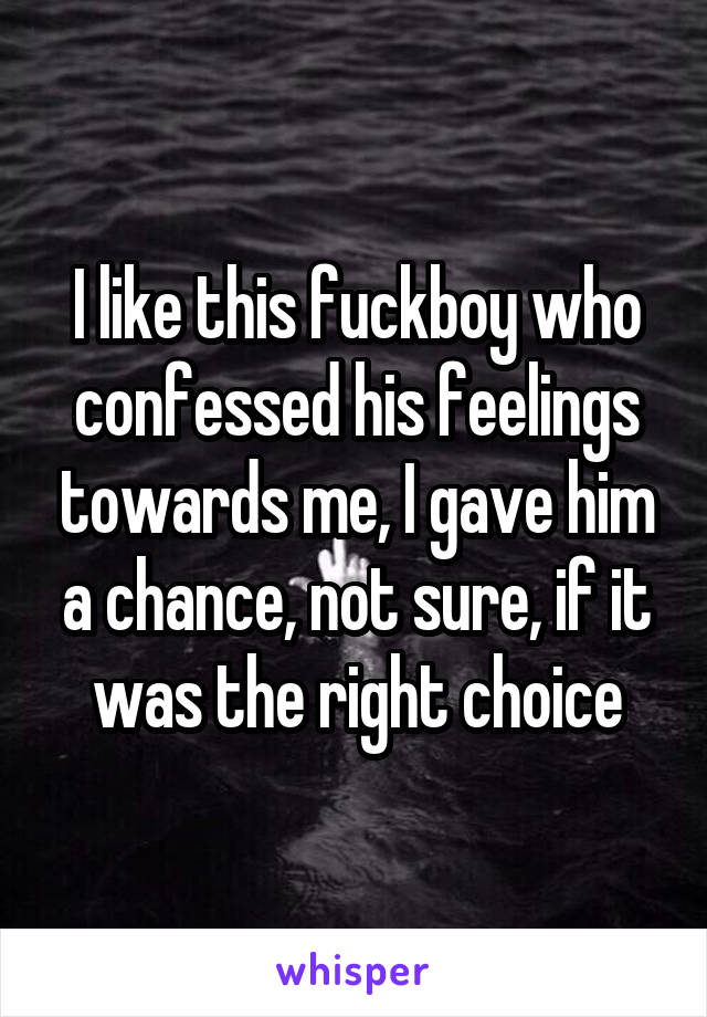 I like this fuckboy who confessed his feelings towards me, I gave him a chance, not sure, if it was the right choice