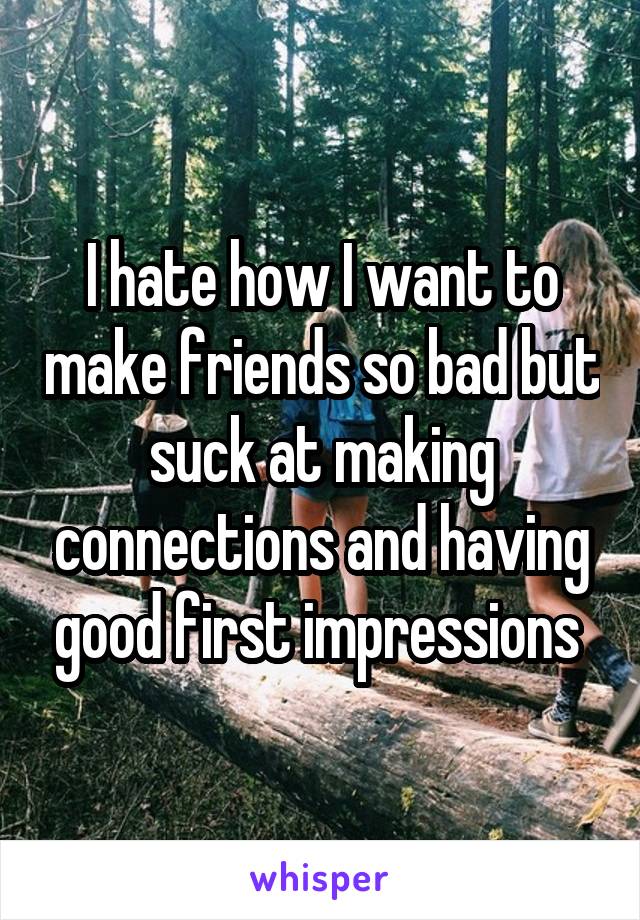 I hate how I want to make friends so bad but suck at making connections and having good first impressions 