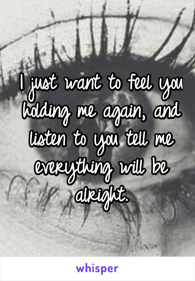 I just want to feel you holding me again, and listen to you tell me everything will be alright.