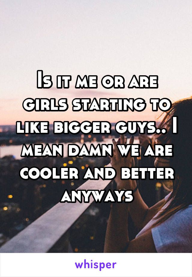 Is it me or are girls starting to like bigger guys.. I mean damn we are cooler and better anyways