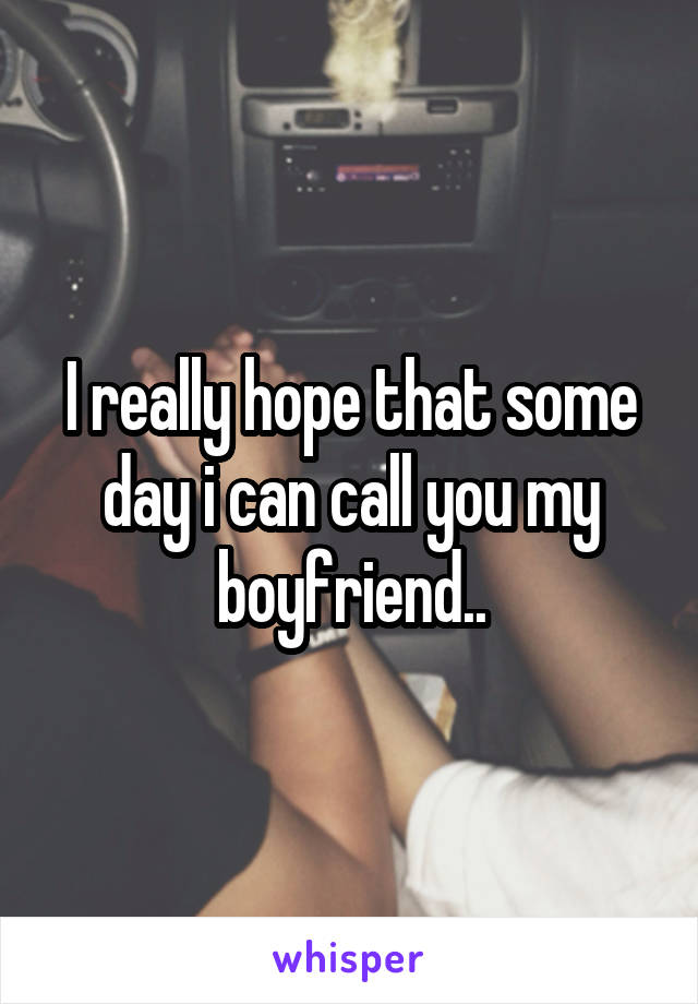 I really hope that some day i can call you my boyfriend..