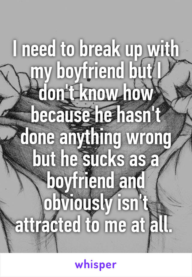 I need to break up with my boyfriend but I don't know how because he hasn't done anything wrong but he sucks as a boyfriend and obviously isn't attracted to me at all. 