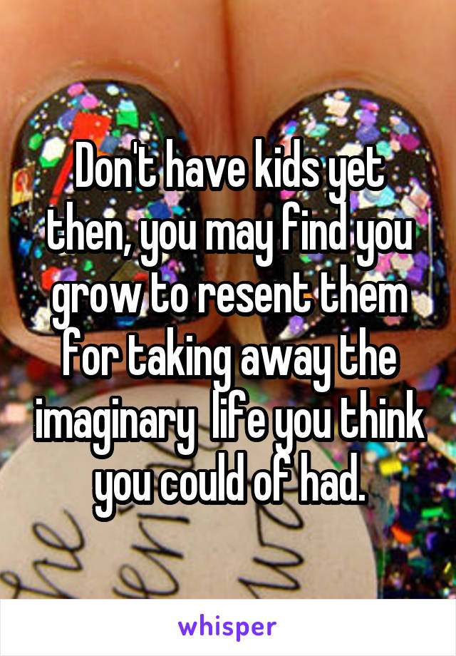 Don't have kids yet then, you may find you grow to resent them for taking away the imaginary  life you think you could of had.