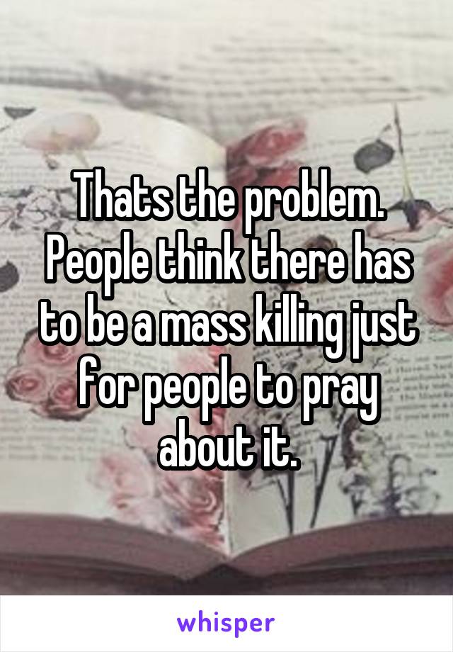 Thats the problem. People think there has to be a mass killing just for people to pray about it.