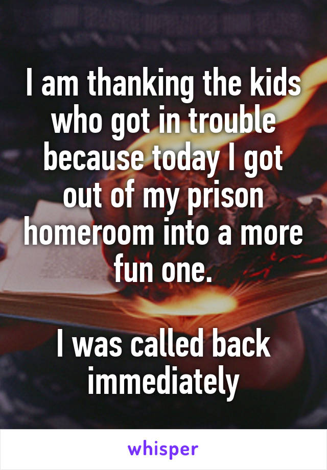 I am thanking the kids who got in trouble because today I got out of my prison homeroom into a more fun one.

I was called back immediately