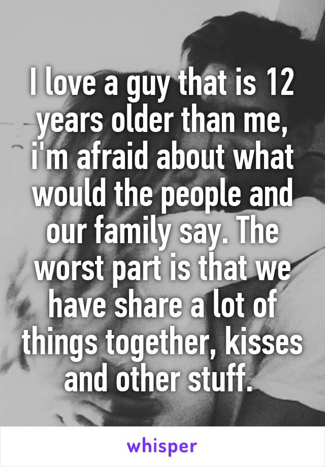 I love a guy that is 12 years older than me, i'm afraid about what would the people and our family say. The worst part is that we have share a lot of things together, kisses and other stuff. 