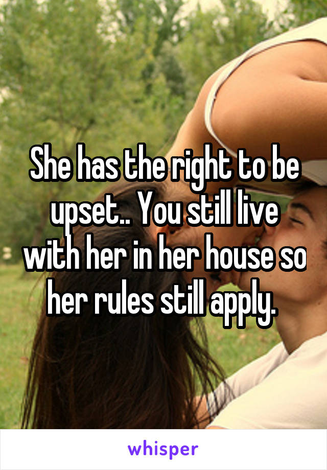 She has the right to be upset.. You still live with her in her house so her rules still apply. 