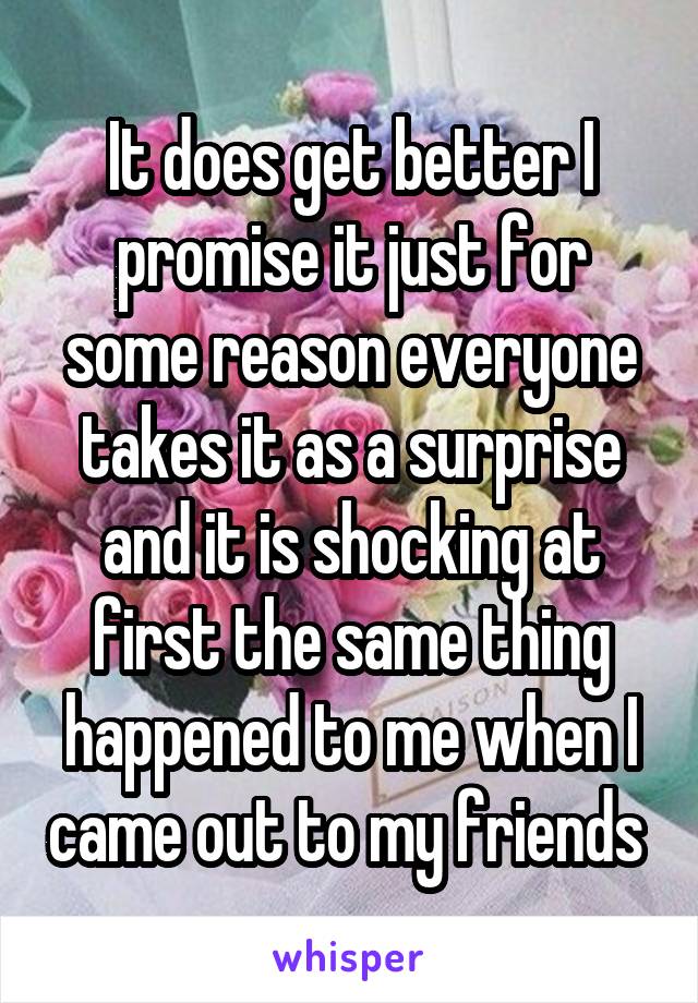 It does get better I promise it just for some reason everyone takes it as a surprise and it is shocking at first the same thing happened to me when I came out to my friends 