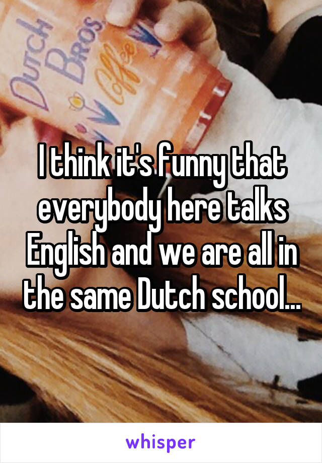 I think it's funny that everybody here talks English and we are all in the same Dutch school...