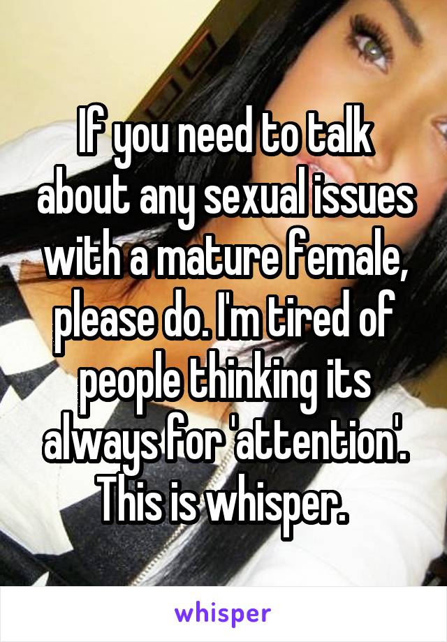 If you need to talk about any sexual issues with a mature female, please do. I'm tired of people thinking its always for 'attention'. This is whisper. 