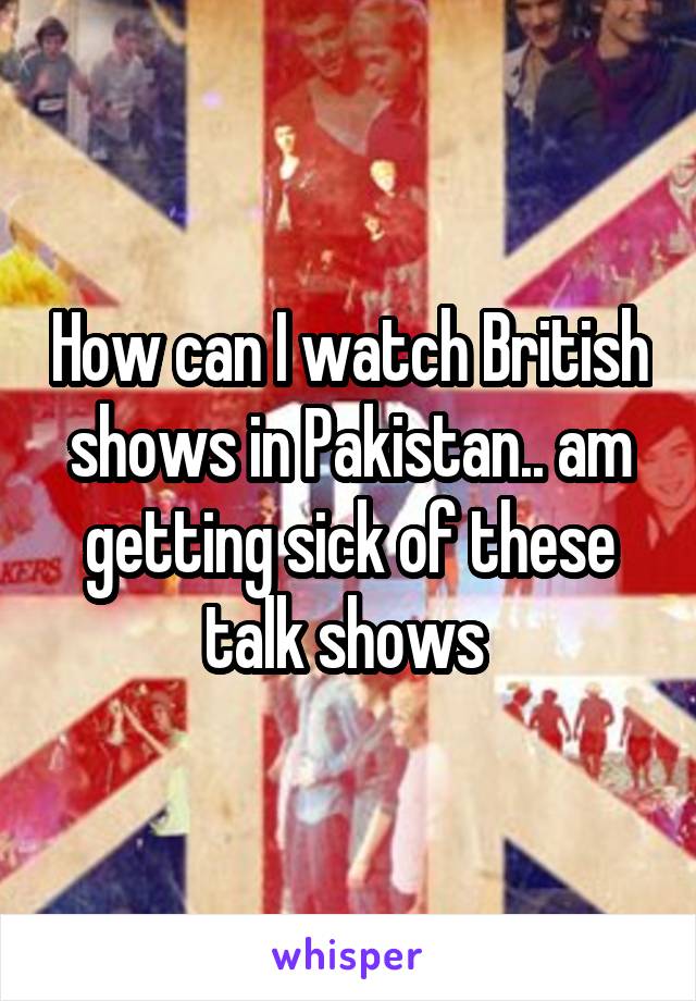 How can I watch British shows in Pakistan.. am getting sick of these talk shows 