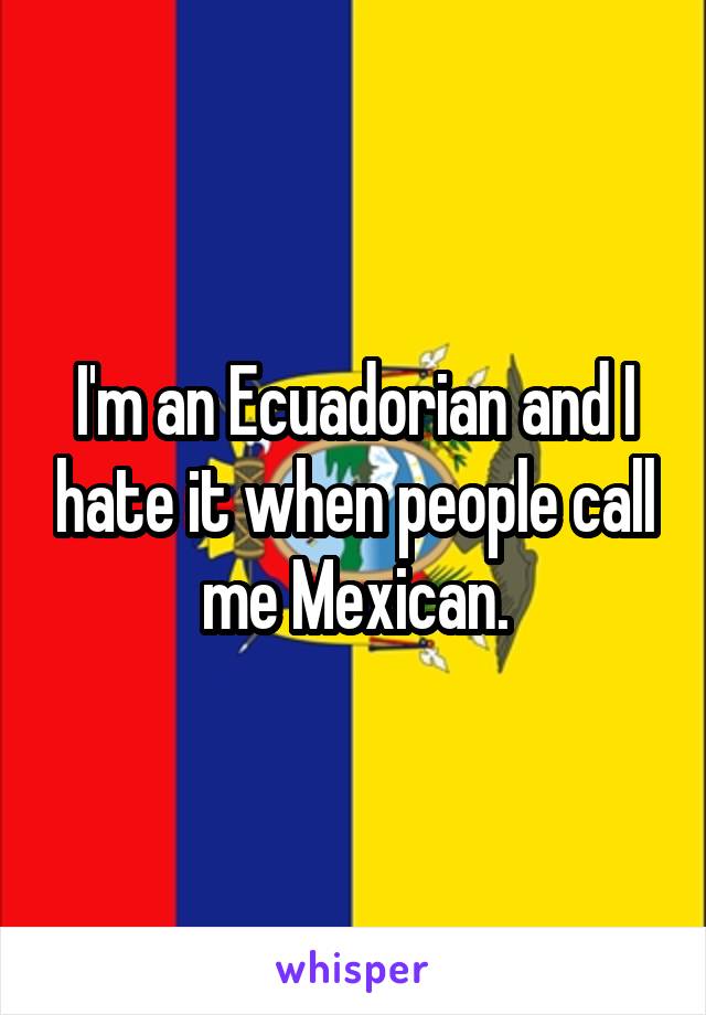 I'm an Ecuadorian and I hate it when people call me Mexican.