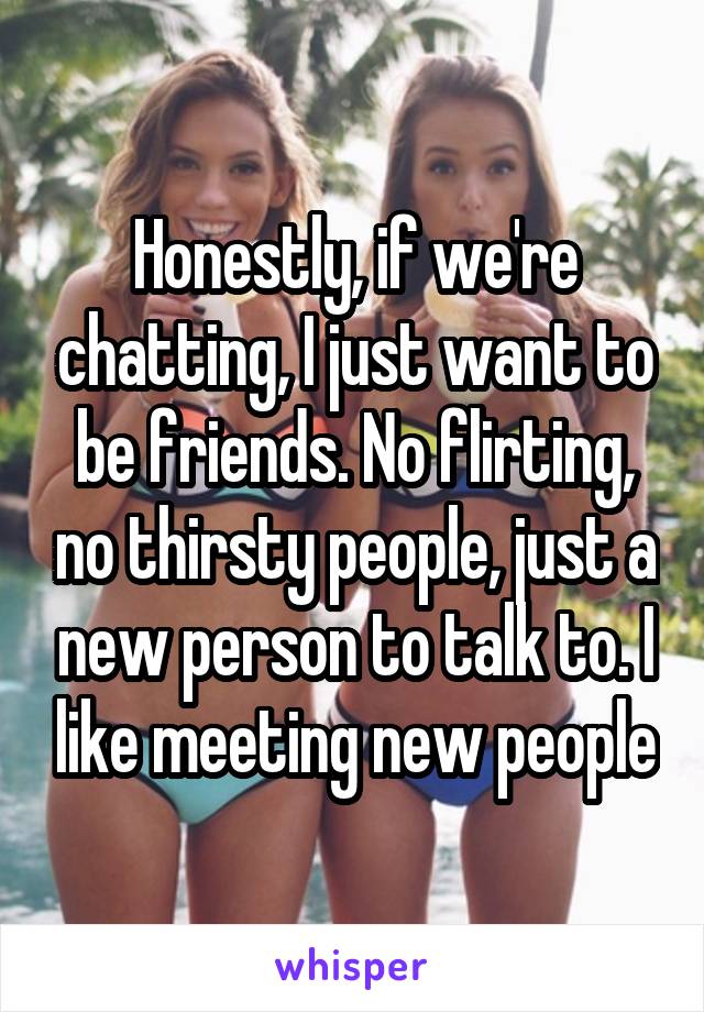 Honestly, if we're chatting, I just want to be friends. No flirting, no thirsty people, just a new person to talk to. I like meeting new people