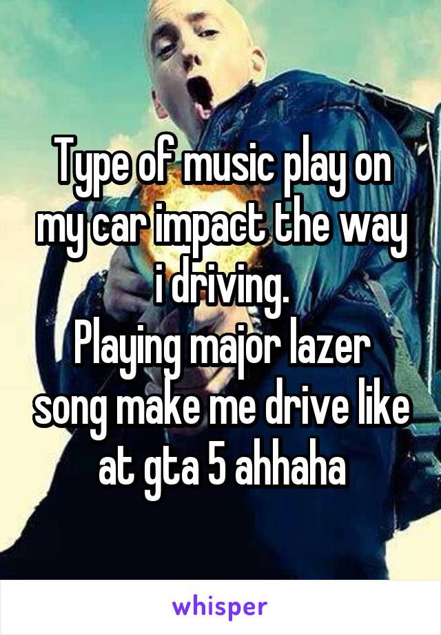 Type of music play on my car impact the way i driving.
Playing major lazer song make me drive like at gta 5 ahhaha