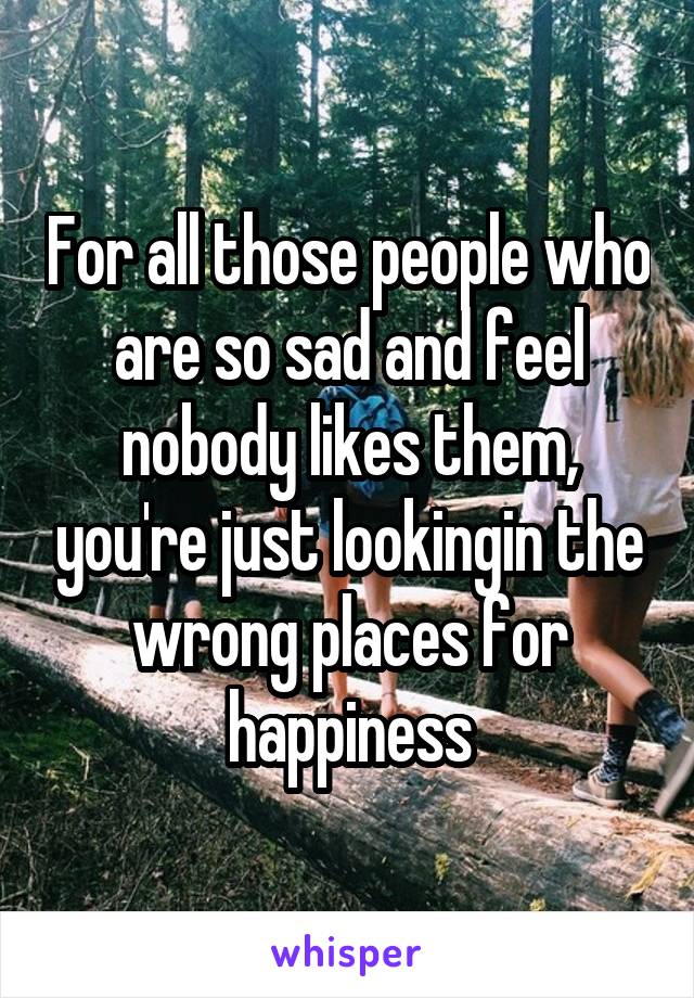 For all those people who are so sad and feel nobody likes them, you're just lookingin the wrong places for happiness