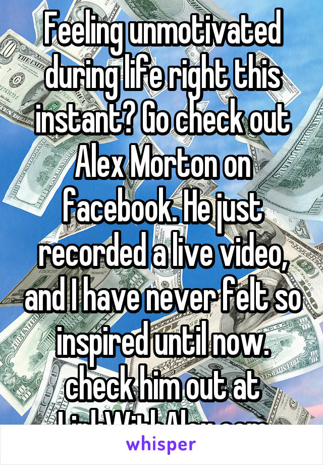 Feeling unmotivated during life right this instant? Go check out Alex Morton on facebook. He just recorded a live video, and I have never felt so inspired until now. check him out at
LinkWithAlex.com