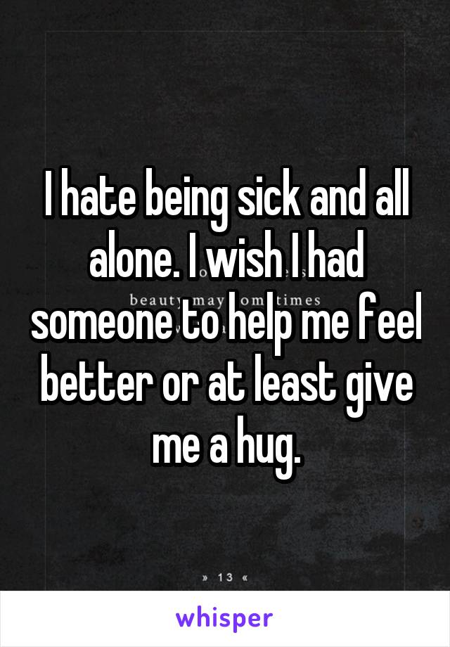 I hate being sick and all alone. I wish I had someone to help me feel better or at least give me a hug.