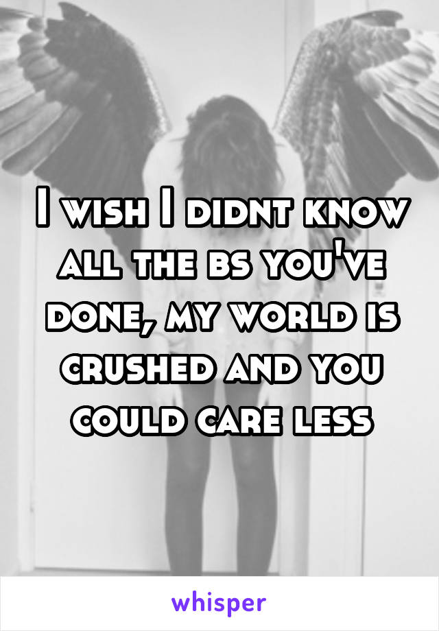 I wish I didnt know all the bs you've done, my world is crushed and you could care less