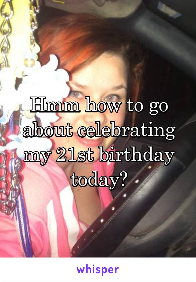 Hmm how to go about celebrating my 21st birthday today?