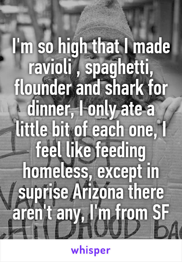 I'm so high that I made ravioli , spaghetti, flounder and shark for dinner, I only ate a little bit of each one, I feel like feeding homeless, except in suprise Arizona there aren't any, I'm from SF