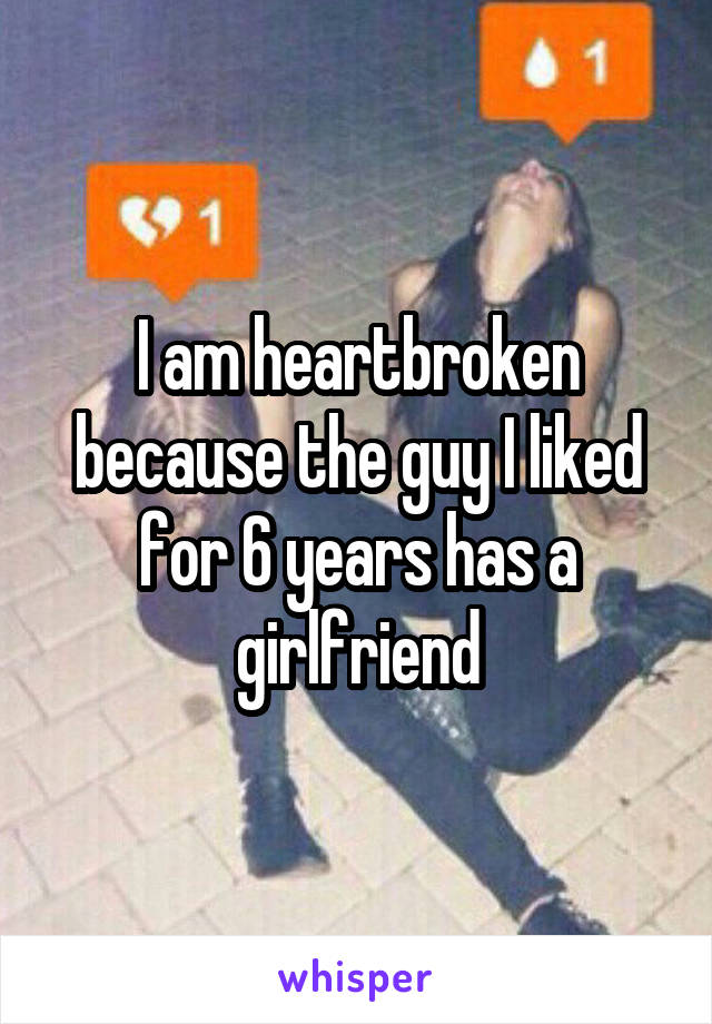 I am heartbroken because the guy I liked for 6 years has a girlfriend