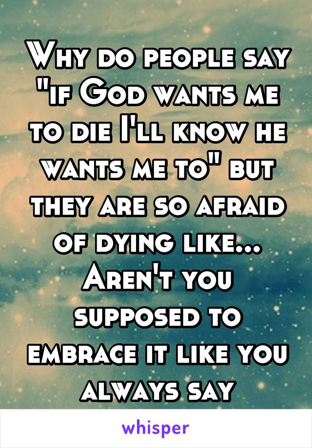 Why do people say "if God wants me to die I'll know he wants me to" but they are so afraid of dying like... Aren't you supposed to embrace it like you always say