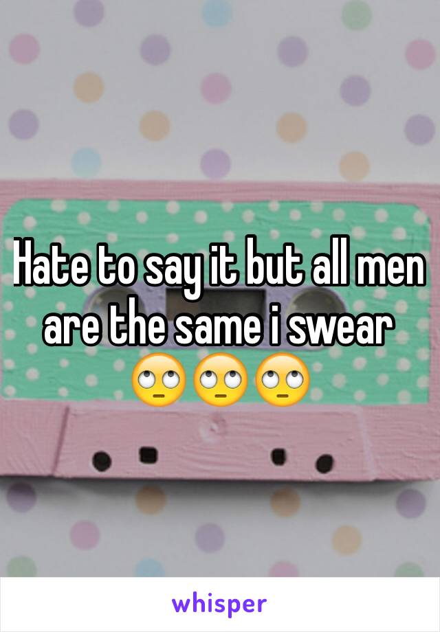 Hate to say it but all men are the same i swear 🙄🙄🙄