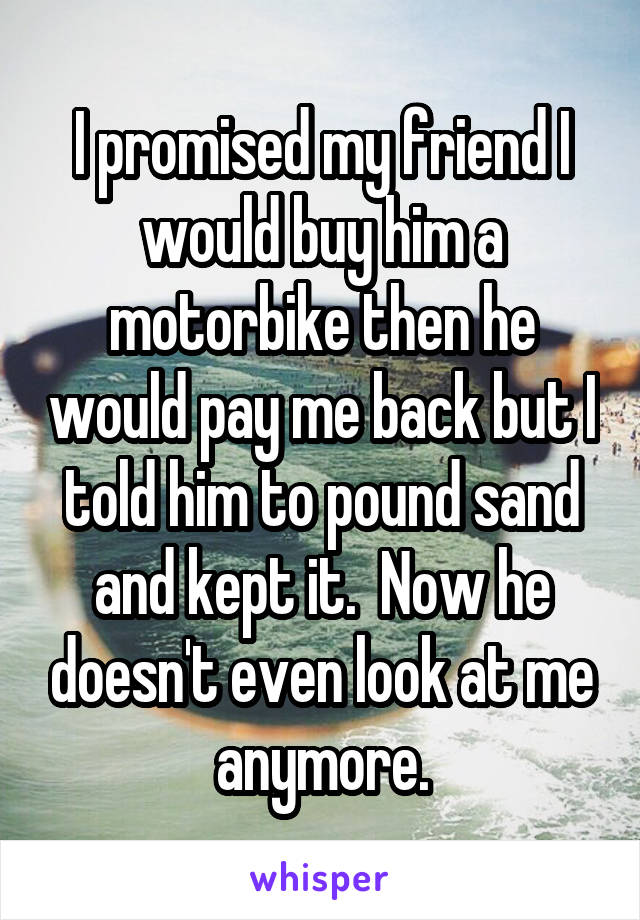 I promised my friend I would buy him a motorbike then he would pay me back but I told him to pound sand and kept it.  Now he doesn't even look at me anymore.