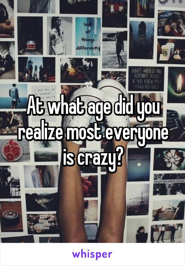 At what age did you realize most everyone is crazy?