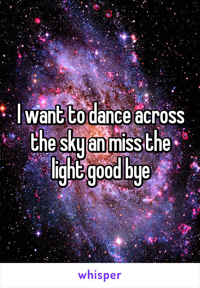 I want to dance across the sky an miss the light good bye