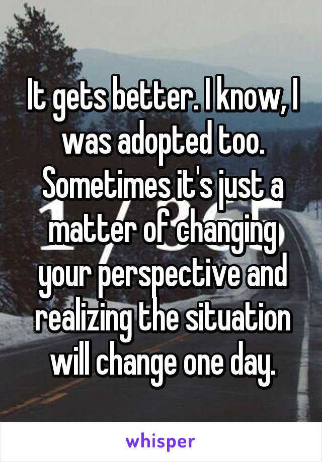 It gets better. I know, I was adopted too. Sometimes it's just a matter of changing your perspective and realizing the situation will change one day.