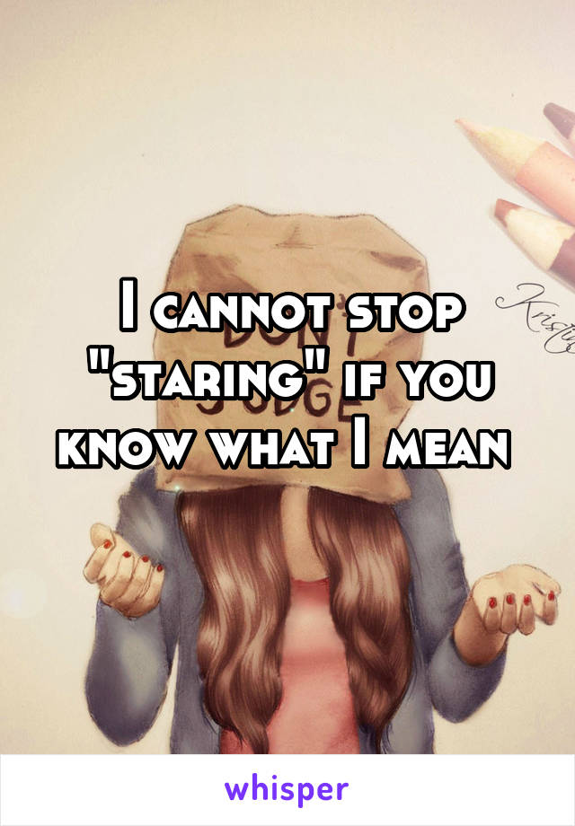 I cannot stop "staring" if you know what I mean 
