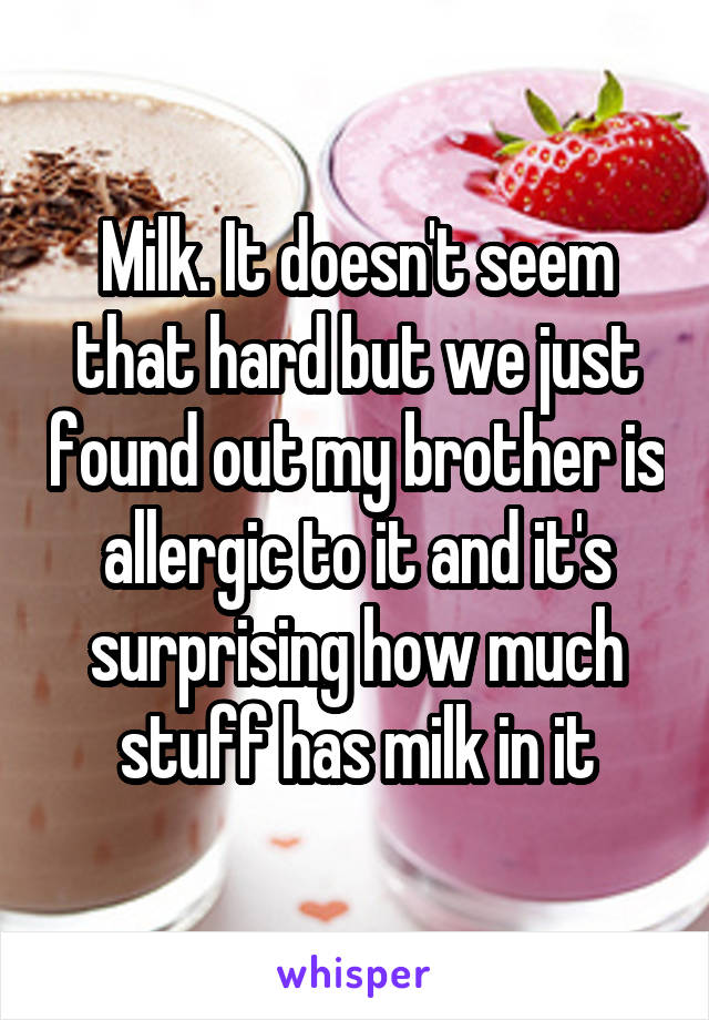 Milk. It doesn't seem that hard but we just found out my brother is allergic to it and it's surprising how much stuff has milk in it