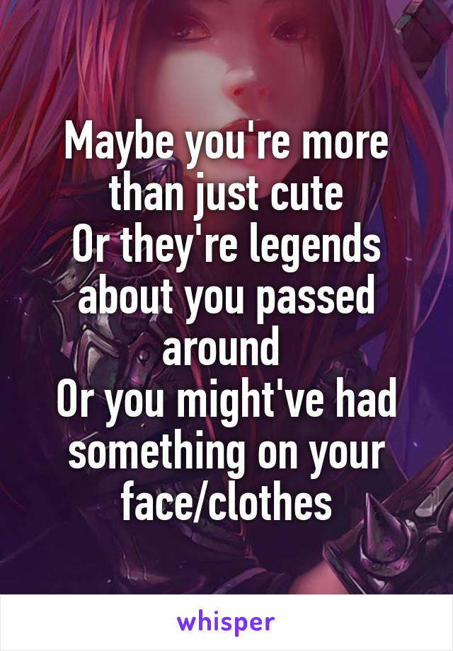 Maybe you're more than just cute
Or they're legends about you passed around 
Or you might've had something on your face/clothes