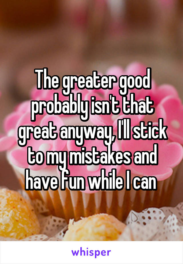 The greater good probably isn't that great anyway, I'll stick to my mistakes and have fun while I can 