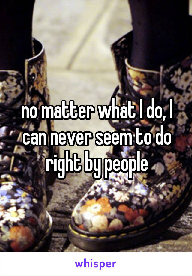 no matter what I do, I can never seem to do right by people