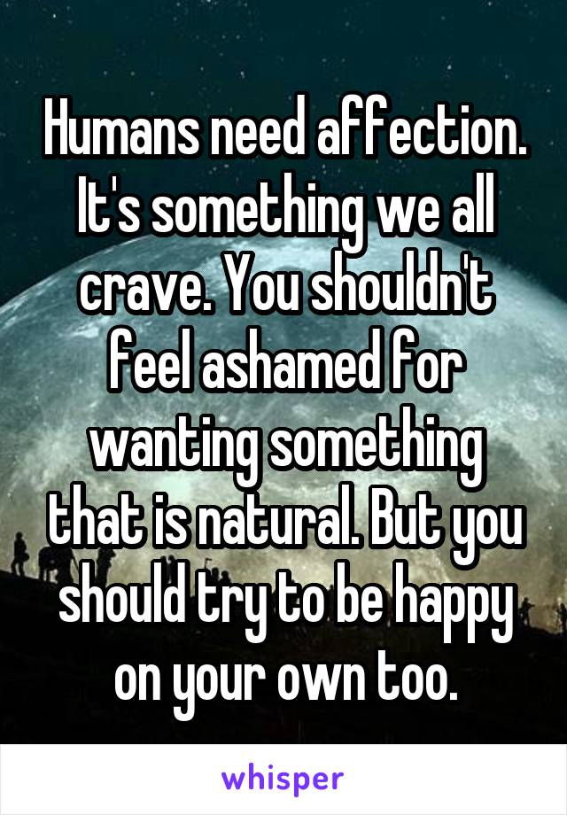 Humans need affection. It's something we all crave. You shouldn't feel ashamed for wanting something that is natural. But you should try to be happy on your own too.