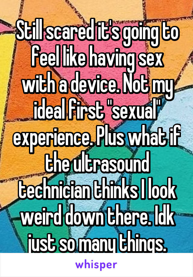 Still scared it's going to feel like having sex with a device. Not my ideal first "sexual" experience. Plus what if the ultrasound technician thinks I look weird down there. Idk just so many things.