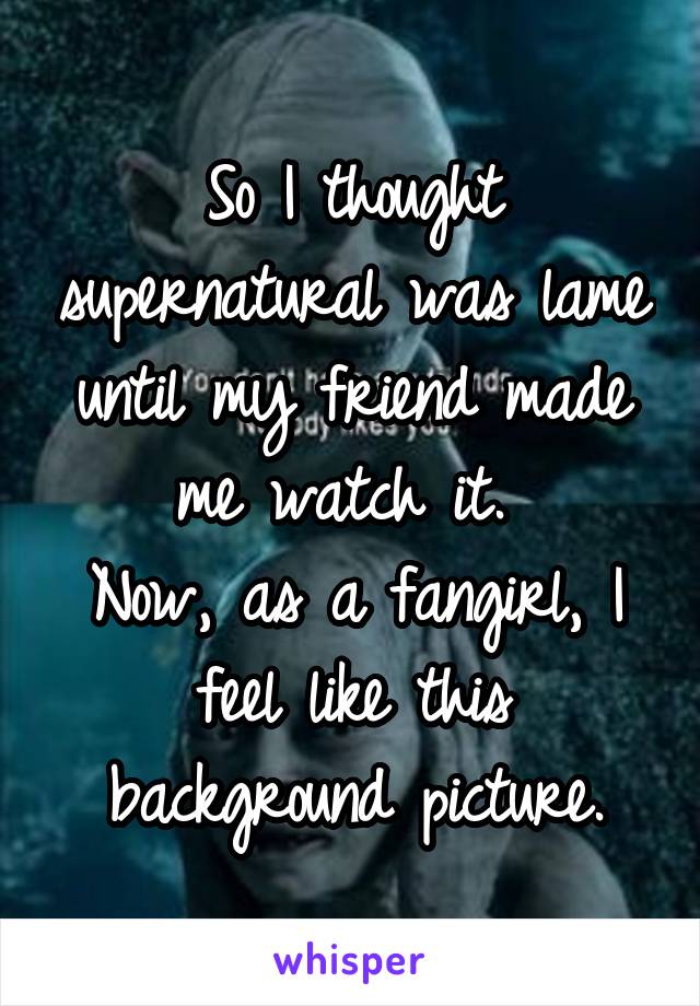 So I thought supernatural was lame until my friend made me watch it. 
Now, as a fangirl, I feel like this background picture.