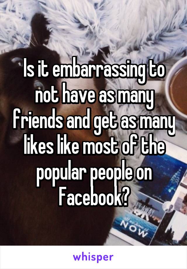 Is it embarrassing to not have as many friends and get as many likes like most of the popular people on Facebook?