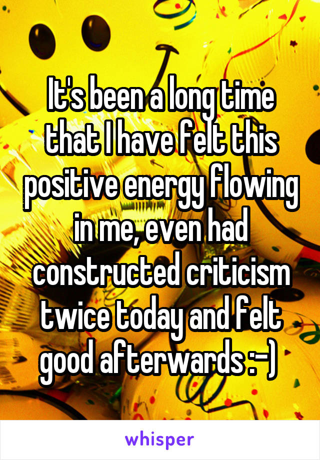 It's been a long time that I have felt this positive energy flowing in me, even had constructed criticism twice today and felt good afterwards :-) 