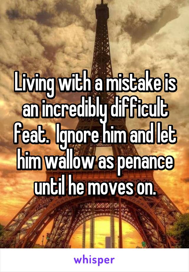 Living with a mistake is an incredibly difficult feat.  Ignore him and let him wallow as penance until he moves on.