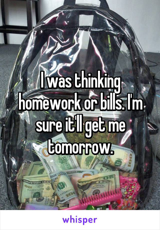 I was thinking homework or bills. I'm sure it'll get me tomorrow.