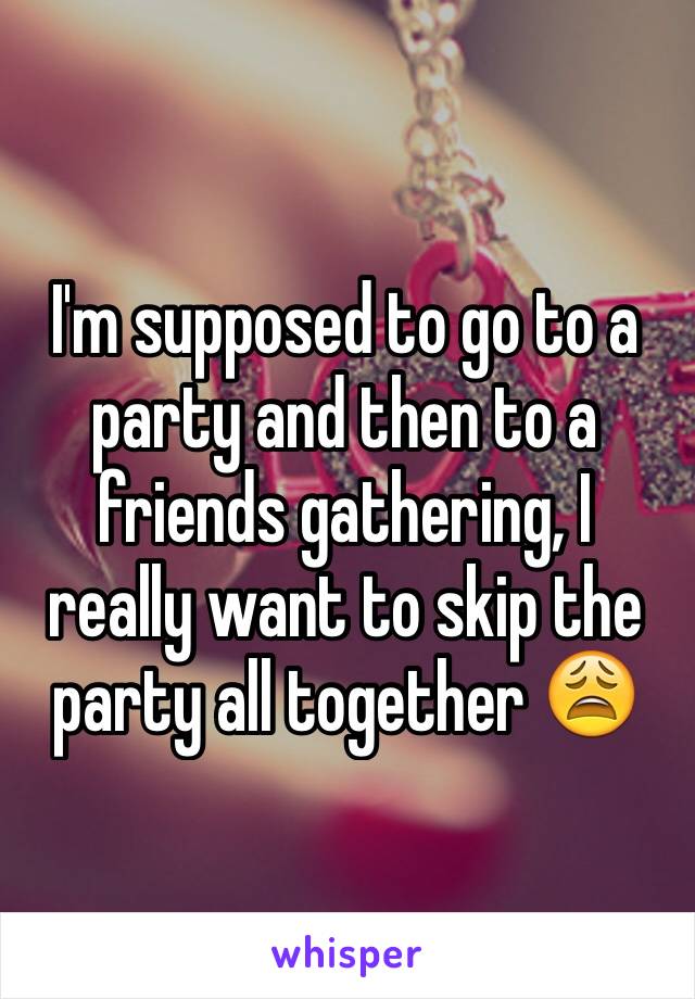 I'm supposed to go to a party and then to a friends gathering, I really want to skip the party all together 😩