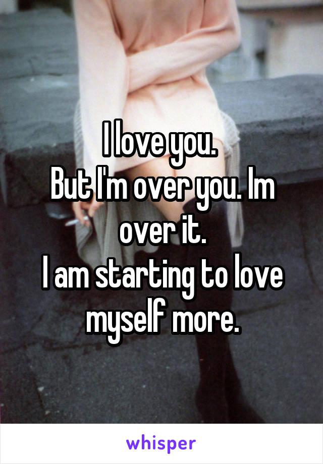 I love you. 
But I'm over you. Im over it.
I am starting to love myself more.